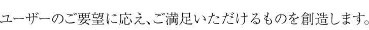 ユーザーのご要望に応え、ご満足いただけるものを創造します。