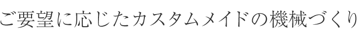 ご要望に応じたカスタムメイドの機械づくり