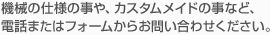 機械の仕様の事や、カスタムメイドの事など、電話またはフォームからお問い合わせください。